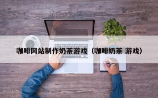 玉林咖啡网站制作奶茶游戏（咖啡奶茶 游戏）